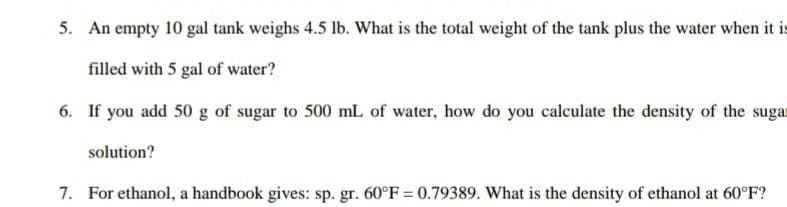 5. An empty 10 gal tank weighs 4.5 lb. What is the total weight of the tank plus the water when it is
filled with 5 gal of water?
6. If you add 50 g of sugar to 500 mL of water, how do you calculate the density of the sugat
solution?
7. For ethanol, a handbook gives: sp. gr. 60°F = 0.79389. What is the density of ethanol at 60°F?
