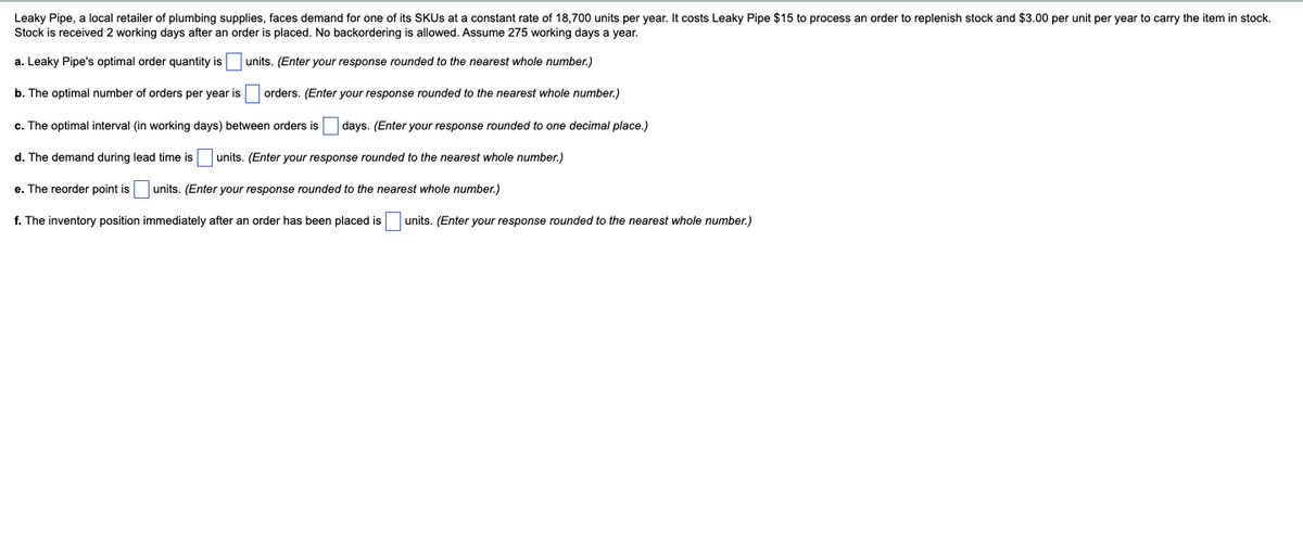 Leaky Pipe, a local retailer of plumbing supplies, faces demand for one of its SKUs at a constant rate of 18,700 units per year. It costs Leaky Pipe $15 to process an order to replenish stock and $3.00 per unit per year to carry the item in stock.
Stock is received 2 working days after an order is placed. No backordering is allowed. Assume 275 working days a year.
units. (Enter your response rounded to the nearest whole number.)
a. Leaky Pipe's optimal order quantity is
b. The optimal number of orders per year is
orders. (Enter your response rounded to the nearest whole number.)
c. The optimal interval (in working days) between orders is days. (Enter your response rounded to one decimal place.)
d. The demand during lead time is units. (Enter your response rounded to the nearest whole number.)
e. The reorder point is
units. (Enter your response rounded to the nearest whole number.)
f. The inventory position immediately after an order has been placed is
units. (Enter your response rounded to the nearest whole number.)