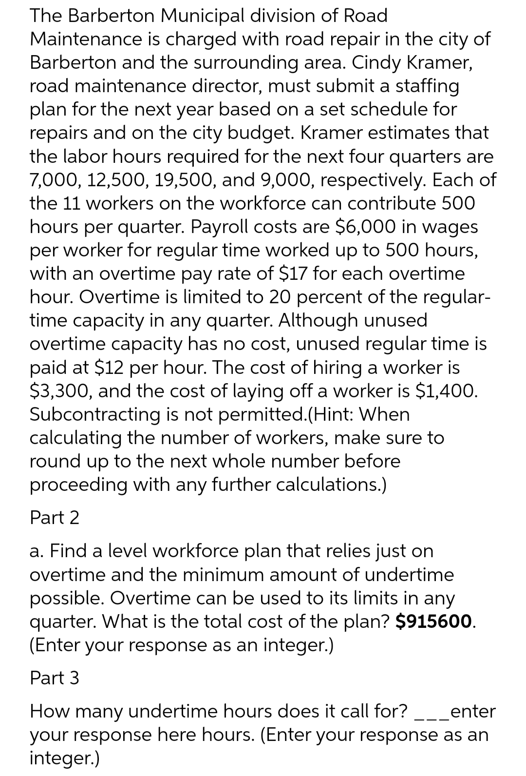 The Barberton Municipal division of Road
Maintenance is charged with road repair in the city of
Barberton and the surrounding area. Cindy Kramer,
road maintenance director, must submit a staffing
plan for the next year based on a set schedule for
repairs and on the city budget. Kramer estimates that
the labor hours required for the next four quarters are
7,000, 12,500, 19,500, and 9,000, respectively. Each of
the 11 workers on the workforce can contribute 500
hours per quarter. Payroll costs are $6,000 in wages
per worker for regular time worked up to 500 hours,
with an overtime pay rate of $17 for each overtime
hour. Overtime is limited to 20 percent of the regular-
time capacity in any quarter. Although unused
overtime capacity has no cost, unused regular time is
paid at $12 per hour. The cost of hiring a worker is
$3,300, and the cost of laying off a worker is $1,400.
Subcontracting is not permitted. (Hint: When
calculating the number of workers, make sure to
round up to the next whole number before
proceeding with any further calculations.)
Part 2
a. Find a level workforce plan that relies just on
overtime and the minimum amount of undertime
possible. Overtime can be used to its limits in any
quarter. What is the total cost of the plan? $915600.
(Enter your response as an integer.)
Part 3
How many undertime hours does it call for? ___enter
your response here hours. (Enter your response as an
integer.)