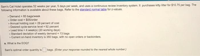 Sam's Cat Hotel operates 52 weeks per year, 5 days per week, and uses a continuous review inventory system. It purchases kitty litter for $10.75 per bag. The
following information is available about these bags. Refer to the standard normal table for z-values.
> Demand = 85 bags/week
> Order cost = $55/order
> Annual holding cost = 29 percent of cost
> Desired cycle-service level = 92 percent
> Lead time = 4 week(s) (20 working days)
> Standard deviation of weekly demand = 13 bags
> Current on-hand inventory is 350 bags, with no open orders or backorders.
a. What is the EOQ?
Sam's optimal order quantity is bags. (Enter your response rounded to the nearest whole number.)