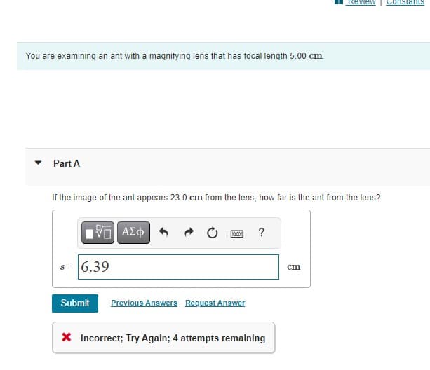 You are examining an ant with a magnifying lens that has focal length 5.00 cm.
Part A
If the image of the ant appears 23.0 cm from the lens, how far is the ant from the lens?
5 ΑΣΦ
s = 6.39
Submit
B
Previous Answers Request Answer
?
X Incorrect; Try Again; 4 attempts remaining
Review Constants
cm