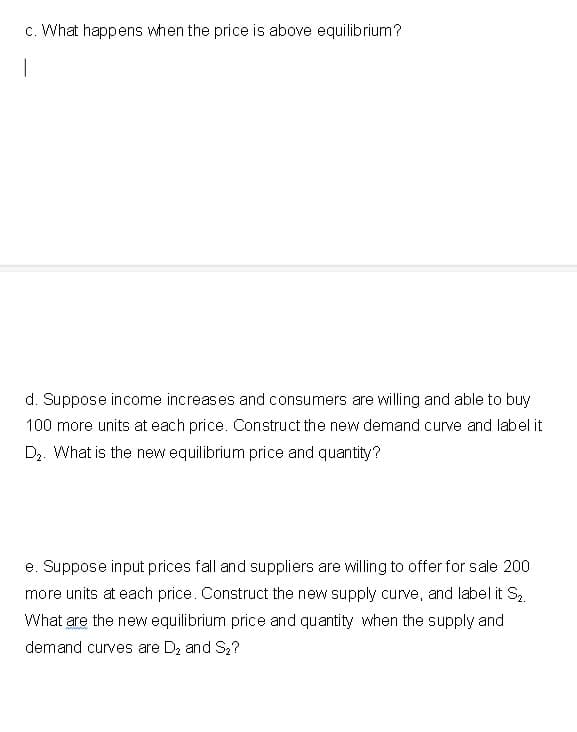 c. What happens when the price is above equilibrium?
|
d. Suppose income increases and consumers are willing and able to buy
100 more units at each price. Construct the new demand curve and label it
D₂. What is the new equilibrium price and quantity?
e. Suppose input prices fall and suppliers are willing to offer for sale 200
more units at each price. Construct the new supply curve, and label it S₂.
What are the new equilibrium price and quantity when the supply and
demand curves are D₂ and S₂?
