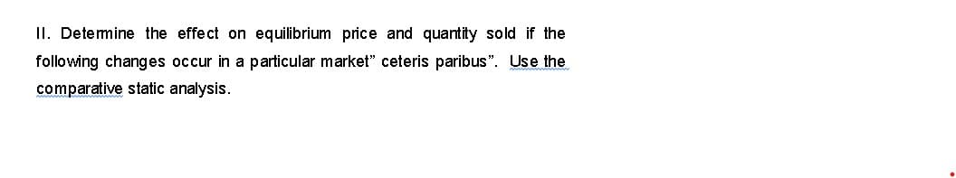II. Determine the effect on equilibrium price and quantity sold if the
following changes occur in a particular market" ceteris paribus". Use the
comparative static analysis.