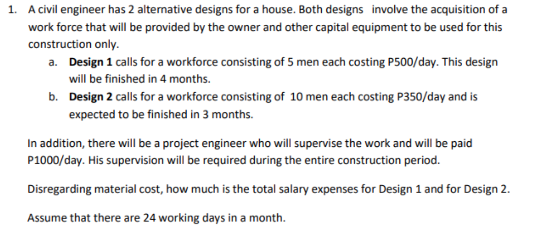 1. A civil engineer has 2 alternative designs for a house. Both designs involve the acquisition of a
work force that will be provided by the owner and other capital equipment to be used for this
construction only.
a. Design 1 calls for a workforce consisting of 5 men each costing P500/day. This design
will be finished in 4 months.
b.
Design 2 calls for a workforce consisting of 10 men each costing P350/day and is
expected to be finished in 3 months.
In addition, there will be a project engineer who will supervise the work and will be paid
P1000/day. His supervision will be required during the entire construction period.
Disregarding material cost, how much is the total salary expenses for Design 1 and for Design 2.
Assume that there are 24 working days in a month.