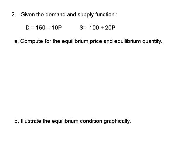 2. Given the demand and supply function:
S= 100 + 20P
D = 150 - 10P
a. Compute for the equilibrium price and equilibrium quantity.
b. Illustrate the equilibrium condition graphically.