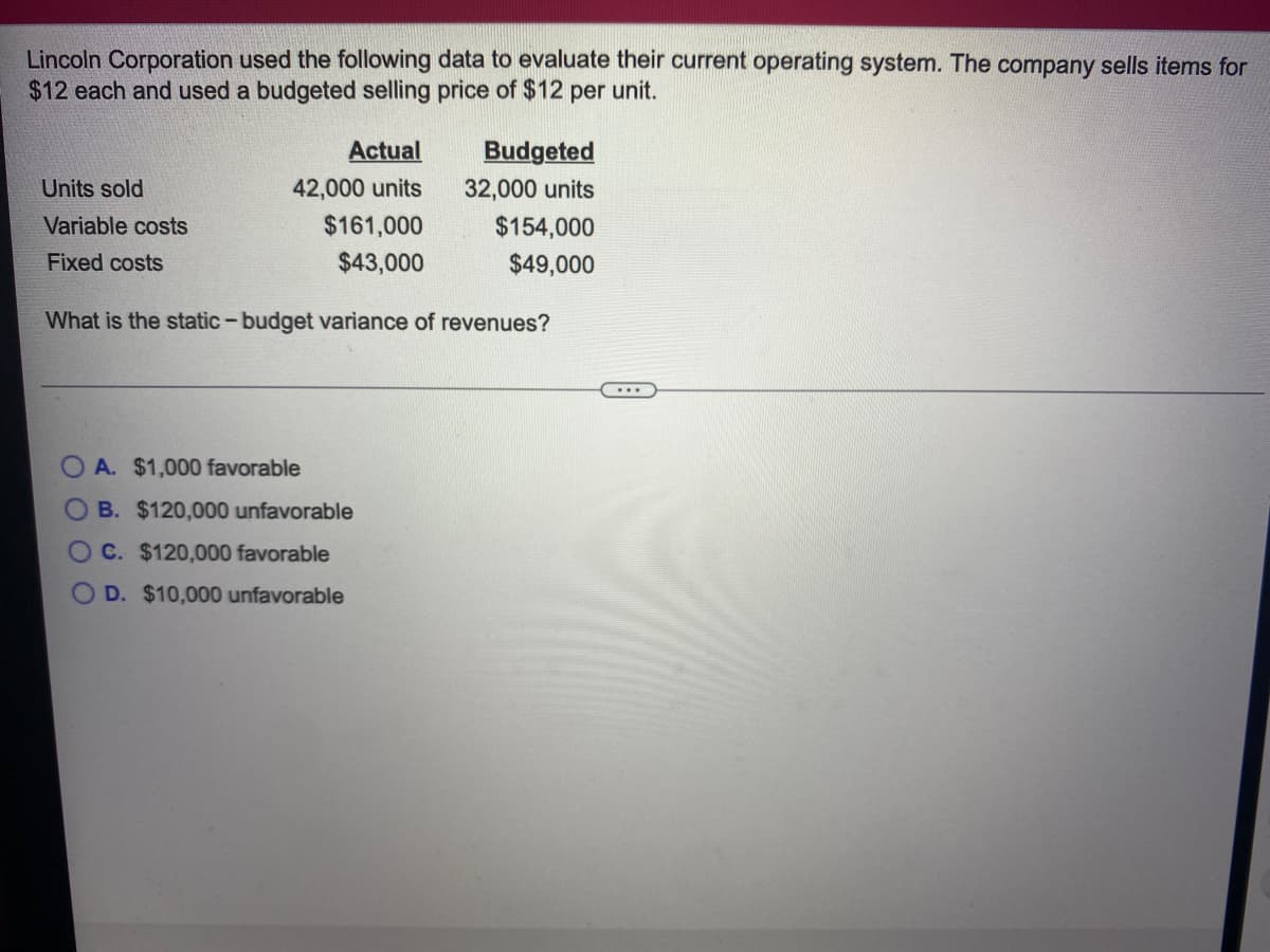 Lincoln Corporation used the following data to evaluate their current operating system. The company sells items for
$12 each and used a budgeted selling price of $12 per unit.
Actual
Budgeted
Units sold
42,000 units
32,000 units
Variable costs
$161,000
$154,000
Fixed costs
$43,000
$49,000
What is the static-budget variance of revenues?
...
O A. $1,000 favorable
O B. $120,000 unfavorable
OC. $120,000 favorable
O D. $10,000 unfavorable
