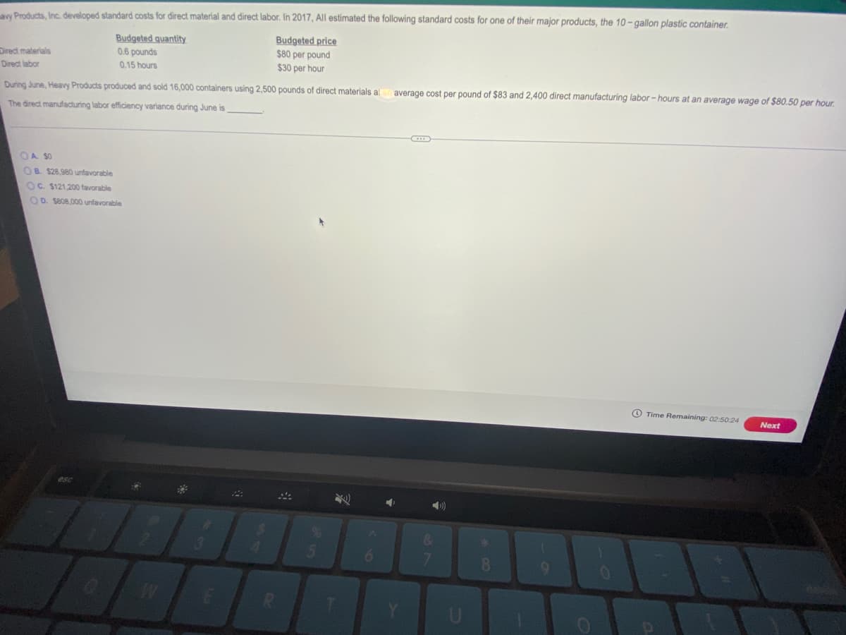 aw Products, Inc. developed standard costs for direct material and direct labor. In 2017, All estimated the following standard costs for one of their major products, the 10- gallon plastic container.
Budgeted price
$80 per pound
$30 per hour
Budgeted quantity
Direct materials
0.6 pounds
Direct labor
0.15 hours
During June, Heavy Products produced and sold 16,000 containers using 2,500 pounds of direct materials al
average cost per pound of $83 and 2,400 direct manufacturing labor- hours at an average wage of $80.50 per hour.
The direct manufacturing labor efficiency variance during June is
OA SO
OB. $28,980 unfavorable
OC. $121.200 favorable
OD. S808,000 unfavorable
O Time Remaining: 02:50:24
Next
&
4.
7.
8.
