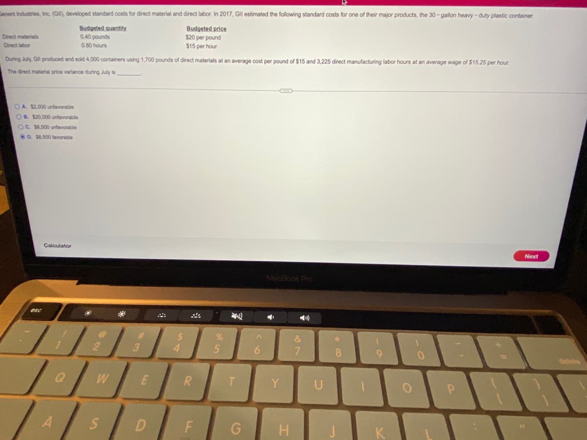 Cenent Industries, Inc. (GII), developed standard costs for direct material and direct labor, In 2017, GII estimated the following standard costs for one of their major products, the 30- gallon heavy -duty plastic container.
Budgeted quantity
Budgeted price
$20 per pound
Direct materials
0.40 pounds
Direct labor
0.80 hours
$15 per hour
During July, Gl produced and sold 4,000 containers using 1,700 pounds of direct materials at an average cost per pound of $15 and 3,225 direct manufacturing labor hours at an average wage of $15.25 per hour.
The direct material price variance during July is
OA $2,000 unfavorable
OB. $20,000 unfavorable
OC. $8,500 unfavorable
O D. S8,500 favorable
Calculator
Next
MacBook Pro
esc
)
%23
4.
7.
8
delete
Y
U
D
F
H
K
%#3
