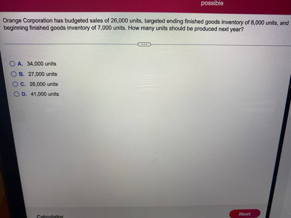 possible
Orange Corporation has budgeted sales of 26,000 units, targeted ending finished goods inventory of 8,000 units, and
beginning finished goods inventory of 7,000 units. How many units should be produced next year?
O A. 34,000 units
B. 27,000 units
O C. 26,000 units
O D. 41,000 units
Next
Galculator
