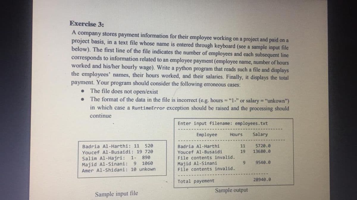 Exercise 3:
A
company stores payment information for their employee working on a project and paid on a
project basis, in a text file whose name is entered through keyboard (see a sample input file
below). The first line of the file indicates the number of employees and each subsequent line
corresponds to information related to an employee payment (employee name, number of hours
worked and his/her hourly wage). Write a python program that reads such a file and displays
the employees' names, their hours worked, and their salaries. Finally, it displays the total
payment. Your program should consider the following erroneous cases:
• The file does not open/exist
The format of the data in the file is incorrect (e.g. hours ="1-" or salary = "unkown")
in which case a RuntimeError exception should be raised and the processing should
continue
Enter input filename: employees.txt
Employee
Hours
Salary
520
Badria Al-Harthi
Youcef Al-Busaidi
File contents invalid.
Majid Al-Sinani
File contents invalid.
Badria Al-Harthi: 11
Youcef Al-Busaidi: 19 720
5720.0
13680.0
11
19
Salim Al-Hajri: 1- 890
Majid Al-Sinani:
9 1060
6.
9540.0
Amer Al-Shidani: 10 unkown
Total payement
28940.0
Sample output
Sample input file
