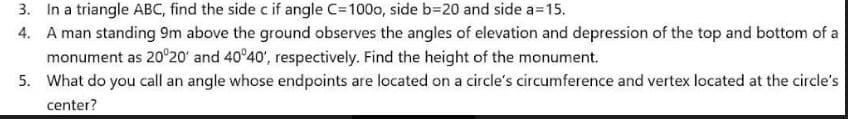 3. In a triangle ABC, find the side c if angle C=100o, side b=20 and side a=15.
4. A man standing 9m above the ground observes the angles of elevation and depression of the top and bottom of a
monument as 20°20' and 40°40', respectively. Find the height of the monument.
5. What do you call an angle whose endpoints are located on a circle's circumference and vertex located at the circle's
center?
