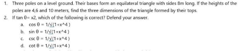 1. Three poles on a level ground. Their bases form an equilateral triangle with sides 8m long. If the heights of the
poles are 4,6 and 10 meters, find the three dimensions of the triangle formed by their tops.
2. If tan 0= x2, which of the following is correct? Defend your answer.
a. cos 0 = 1/v(1+x^4)
b. sin 0 = 1/v(1+x^4)
csc e = 1/V[1+x^4)
C.
d. cot 0 = 1/v(1+x^4)
