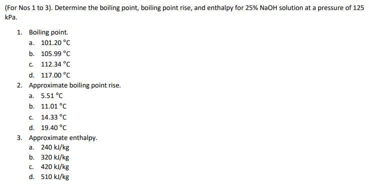 (For Nos 1 to 3). Determine the boiling point, boiling point rise, and enthalpy for 25% NaOH solution at a pressure of 125
КРа.
1. Boiling point.
а. 101.20°C
b. 105.99 °C
c. 112.34 °C
d. 117.00 °C
2. Approximate boiling point rise.
a. 5.51 °C
b. 11.01 °C
с. 14.33 °C
d. 19.40 °C
3. Approximate enthalpy.
a. 240 kJ/kg
b. 320 kJ/kg
420 kJ/kg
d. 510 kJ/kg
C.
