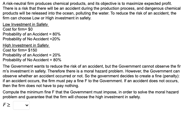 A risk-neutral firm produces chemical products, and its objective is to maximize expected profit.
There is a risk that there will be an accident during the production process, and dangerous chemical
products will be released into the ocean, polluting the water. To reduce the risk of an accident, the
firm can choose Low or High investment in safety.
Low Investment in Safety_
Cost for firm= $0
Probability of an Accident = 80%
Probability of No Accident =20%
High Investment in Safety
Cost for firm= $150
Probability of an Accident = 20%
Probability of No Accident = 80%
The Government wants to reduce the risk of an accident, but the Government cannot observe the fir
m's investment in safety. Therefore there is a moral hazard problem. However, the Government can
observe whether an accident occurred or not. So the government decides to create a fine (penalty):
if an accident occurs, the firm must pay a fine F to the Government. If an accident does not occurs,
then the firm does not have to pay nothing.
Compute the minimum fine F that the Government must impose, in order to solve the moral hazard
problem and guarantee that the firm will choose the high investment in safety.
FZ