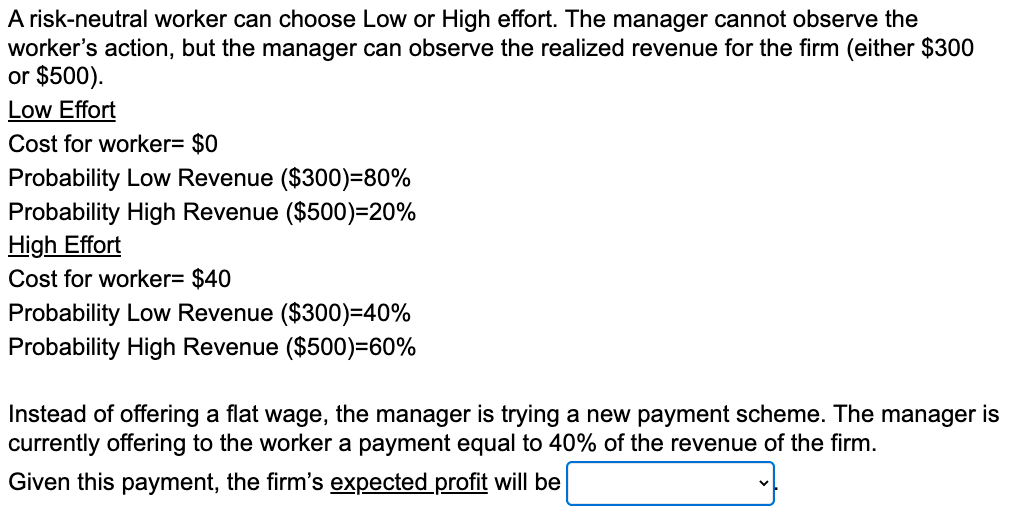 A risk-neutral worker can choose Low or High effort. The manager cannot observe the
worker's action, but the manager can observe the realized revenue for the firm (either $300
or $500).
Low Effort
Cost for worker= $0
Probability Low Revenue ($300)=80%
Probability High Revenue ($500)=20%
High Effort
Cost for worker= $40
Probability Low Revenue ($300)=40%
Probability High Revenue ($500)=60%
Instead of offering a flat wage, the manager is trying a new payment scheme. The manager is
currently offering to the worker a payment equal to 40% of the revenue of the firm.
Given this payment, the firm's expected profit will be