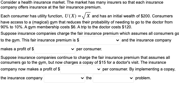 Consider a health insurance market. The market has many insurers so that each insurance
company offers insurance at the fair insurance premium.
Each consumer has utility function, U(X)=√√X and has an initial wealth of $200. Consumers
have access to a (magical) gym that reduces their probability of needing to go to the doctor from
90% to 10%. A gym membership costs $6. A trip to the doctor costs $120.
Suppose insurance companies charge the fair insurance premium which assumes all consumers go
to the gym. This fair insurance premium is $
and the insurance company
makes a profit of $
per consumer.
Suppose insurance companies continue to charge the fair insurance premium that assumes all
consumers go to the gym, but now charges a copay of $15 for a doctor's visit. The insurance
company now makes a profit of $
✓ per consumer. By implementing a copay,
the insurance company
✓ problem.
✓the