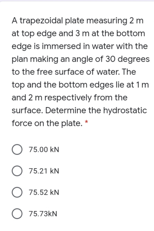 A trapezoidal plate measuring 2 m
at top edge and 3 m at the bottom
edge is immersed in water with the
plan making an angle of 30 degrees
to the free surface of water. The
top and the bottom edges lie at 1 m
and 2 m respectively from the
surface. Determine the hydrostatic
force on the plate. *
O 75.00 kN
75.21 kN
O 75.52 kN
O 75.73kN
