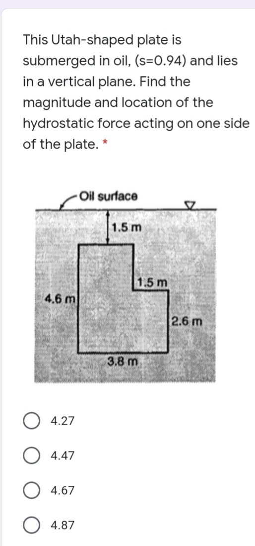 This Utah-shaped plate is
submerged in oil, (s=0.94) and lies
in a vertical plane. Find the
magnitude and location of the
hydrostatic force acting on one side
of the plate. *
Oil surface
1.5 m
1.5 m
4.6 m
2.6 m
3.8 m
O 4.27
4.47
O 4.67
4.87
