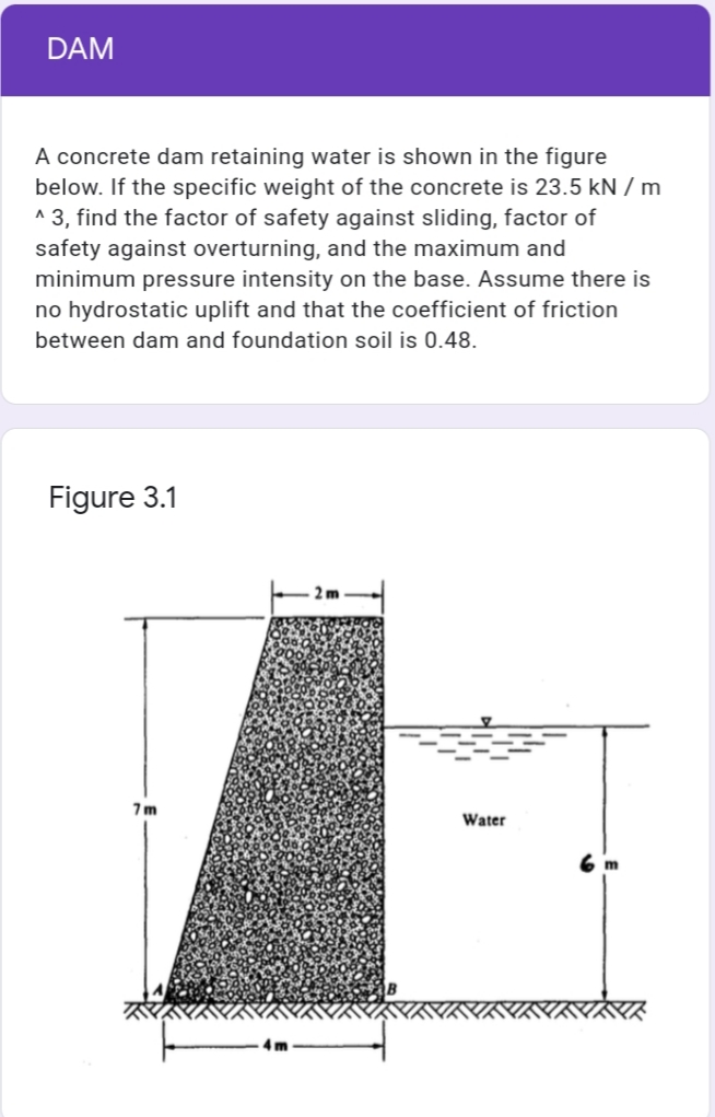 DAM
A concrete dam retaining water is shown in the figure
below. If the specific weight of the concrete is 23.5 kN / m
^ 3, find the factor of safety against sliding, factor of
safety against overturning, and the maximum and
minimum pressure intensity on the base. Assume there is
no hydrostatic uplift and that the coefficient of friction
between dam and foundation soil is 0.48.
Figure 3.1
7m
Water
