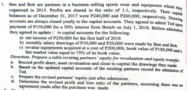 1. Ben and Bob are partners in a business selling sports wear and equipment which the
organized in 2015. Profits are shared in the ratio of 1:1, respectively. Their canital
balances as of December 31, 2017 were P240,000 and P260,000, respectively. Drawine
accounts are always closed yearly to the capital accounts. They agreed to admit Ted un
payment of P150,000 for a 50% interest from Bench on July 1, 2018. Before admission
they agreed to update t' ir capital accounts for the following:
a) net income of P250,000 for the first half of 2018
b) monthly salary drawings of P10,000 and P20,000 were made by Ben and Bob.
c) revalue equipments acquired at a cost of P200,000, book value of P180,000 and a
fair market value equal to 75% of its book value.
Direction: Prepare a table revising partners' equity for revaluation and equity transfer.
a. Record profit share, asset revaluation and close to capital the drawings they made.
b. Based on the updated capital accounts of the existing partners record the admission of
Ted.
c. Prepare the revised partners' equity just after admission.
d. Determine the revised profit and loss ratio of the partners, assuming there was no
agreement made after the purchase was made.
