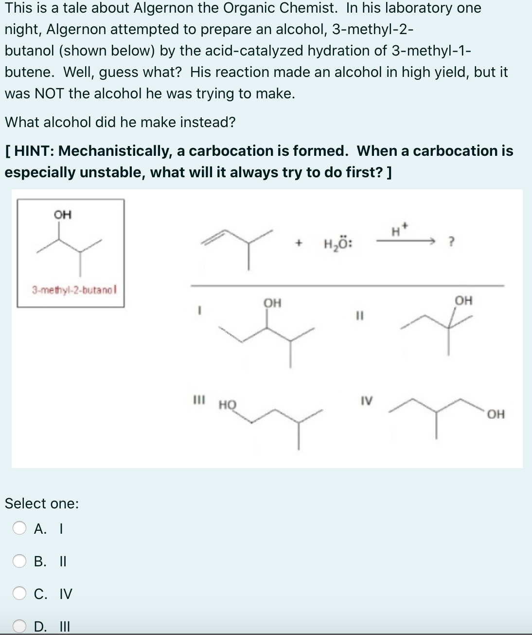 This is a tale about Algernon the Organic Chemist. In his laboratory one
night, Algernon attempted to prepare an alcohol, 3-methyl-2-
butanol (shown below) by the acid-catalyzed hydration of 3-methyl-1-
butene. Well, guess what? His reaction made an alcohol in high yield, but it
was NOT the alcohol he was trying to make.
What alcohol did he make instead?
[ HINT: Mechanistically, a carbocation is formed. When a carbocation is
especially unstable, what will it always try to do first? ]
он
H,ö:
3-methyl-2-butanol
он
OH
III HQ
IV
OH
Select one:
А. I
В. I
С. IV
D. II
