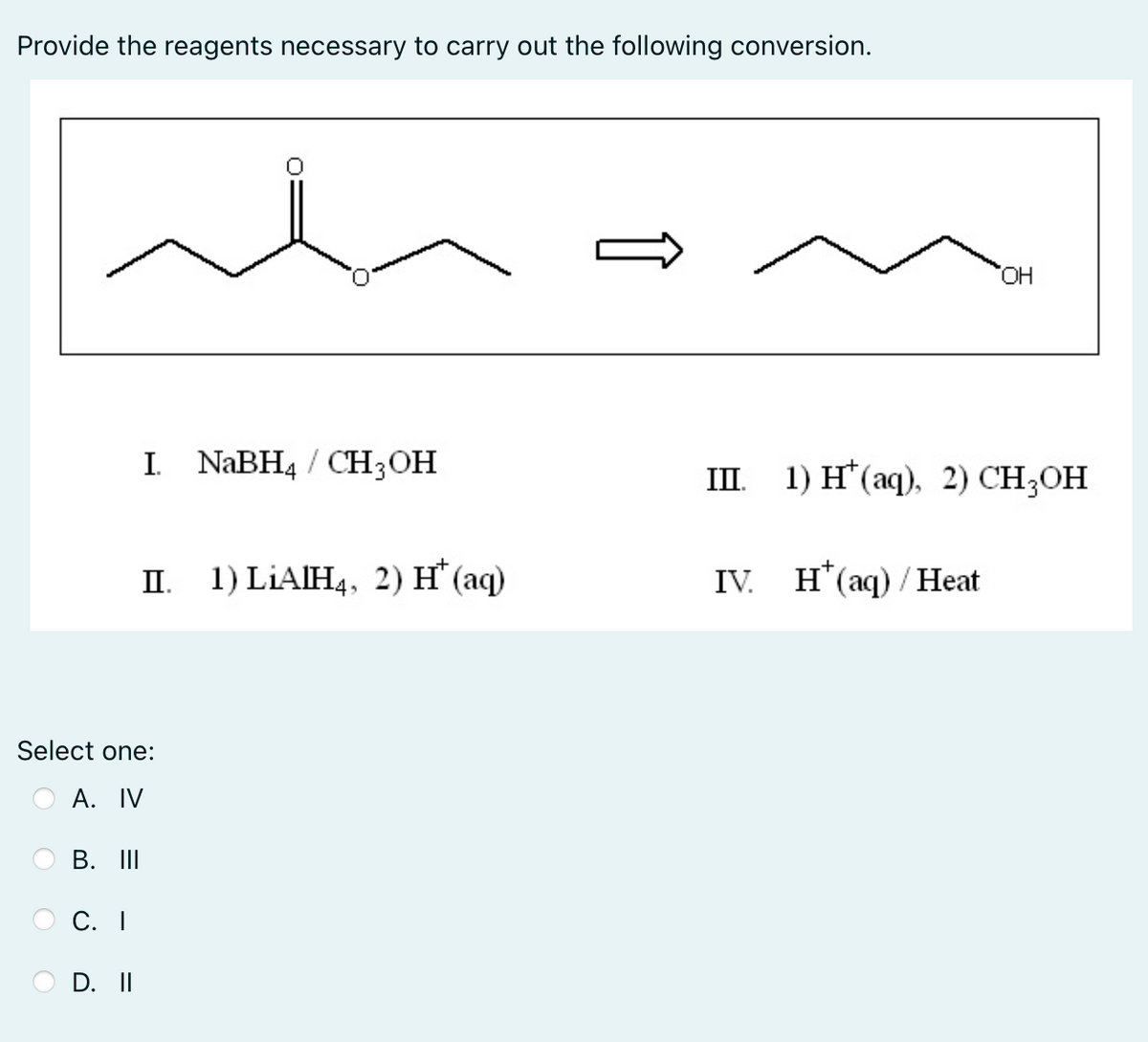 Provide the reagents necessary to carry out the following conversion.
I. NaBH4 / CH3OH
III.
II. 1) LIAIH4, 2) H* (aq)
IV. H* (aq)/Heat
Select one:
A. IV
B. III
C. I
D. II
OH
1) H(aq), 2) CH3OH