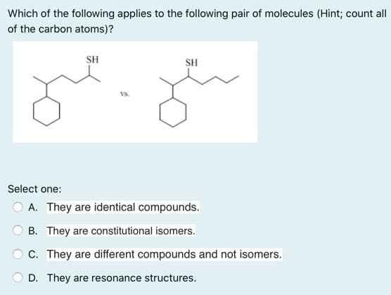 Which of the following applies to the following pair of molecules (Hint; count all
of the carbon atoms)?
SH
SH
Vs.
Select one:
A. They are identical compounds.
B. They are constitutional isomers.
C. They are different compounds and not isomers.
D. They are resonance structures.
