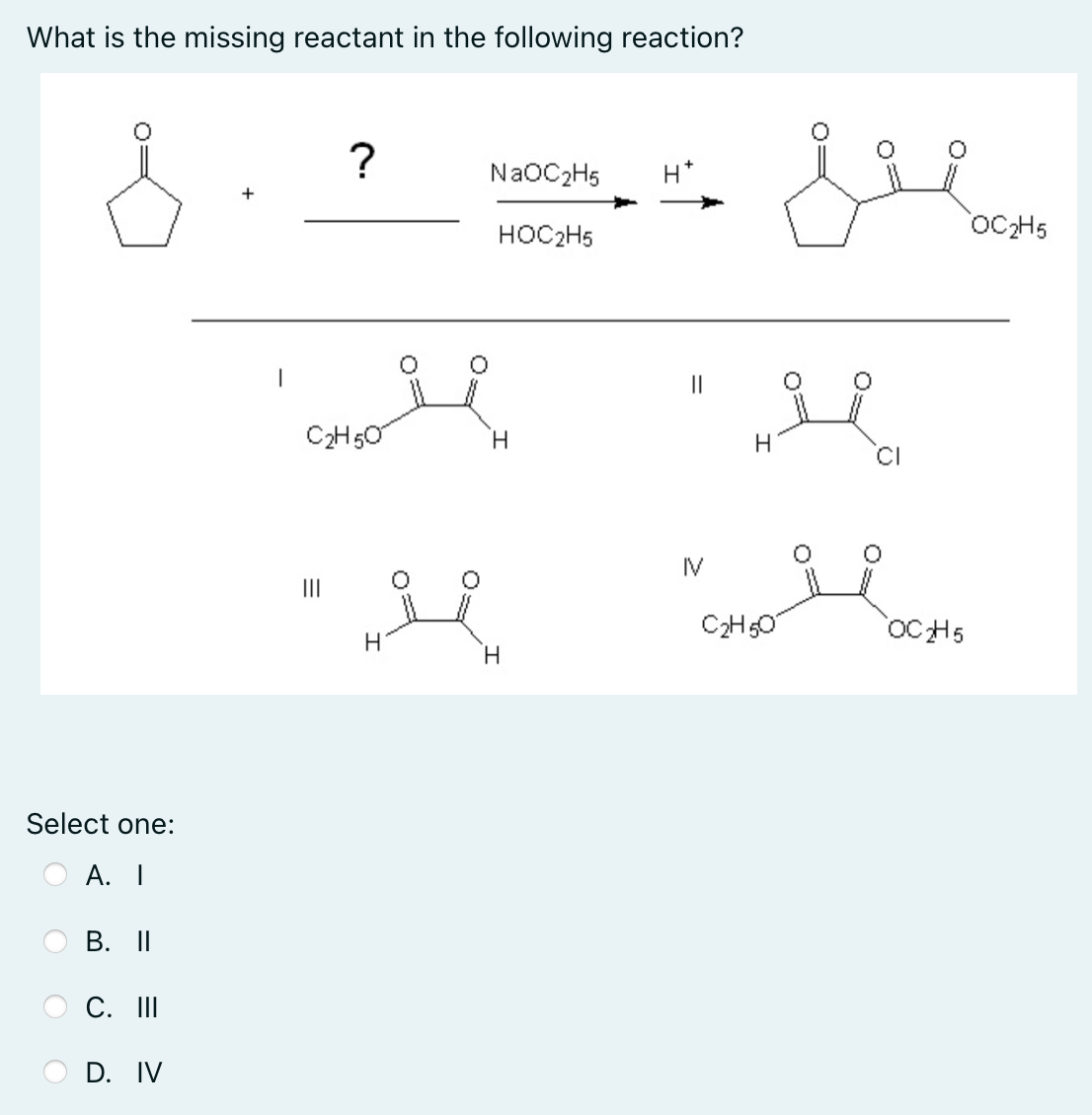 What is the missing reactant in the following reaction?
?
NaOC2H5
H*
OCH5
HOC2H5
||
C2H50
H.
IV
II
C2H50
OC H5
H
H.
Select one:
А. I
В. II
C. II
D. IV
