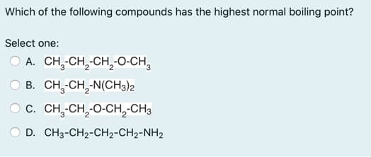 Which of the following compounds has the highest normal boiling point?
Select one:
O A. CH,-CH,-CH,O-CH,
O B. CH,-CH, N(CH3)2
O c. CH,-CH, O-CH,-CH3
O D. CH3-CH2-CH2-CH2-NH2
