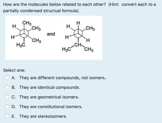 How are the molecules below related to each other? (Hint: convert each to a
partially condensed structual formula).
CH3
H.
CH3
H.
CH3
and
H
`CH3
CH
H3C
CH3
Select one:
A. They are different compounds, not isomers.
B. They are identical compounds.
C. They are geometrical isomers.
D. They are constitutional isomers.
E. They are stereoisomers.
