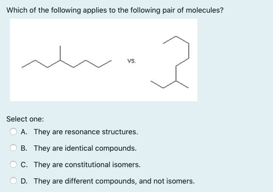 Which of the following applies to the following pair of molecules?
Vs.
Select one:
A. They are resonance structures.
B. They are identical compounds.
C. They are constitutional isomers.
D. They are different compounds, and not isomers.
