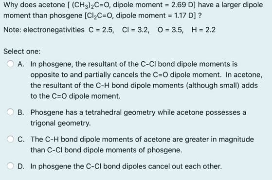 Why does acetone [ (CH3)2C=0, dipole moment = 2.69 D] have a larger dipole
%3D
moment than phosgene [Cl,C=0, dipole moment = 1.17 D] ?
Note: electronegativities C = 2.5, Cl = 3.2, O = 3.5, H = 2.2
Select one:
A. In phosgene, the resultant of the C-CI bond dipole moments is
opposite to and partially cancels the C=O dipole moment. In acetone,
the resultant of the C-H bond dipole moments (although small) adds
to the C=0 dipole moment.
B. Phosgene has a tetrahedral geometry while acetone possesses a
trigonal geometry.
C. The C-H bond dipole moments of acetone are greater in magnitude
than C-CI bond dipole moments of phosgene.
D. In phosgene the C-CI bond dipoles cancel out each other.
