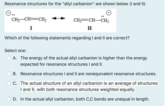 Resonance structures for the "allyl carbanion" are shown below (I and II).
CH CH=CH,
CHFCH-CH2
I
II
Which of the following statements regarding I and Il are correct?
Select one:
O A. The energy of the actual allyl carbanion is higher than the energy
expected for resonance structures I and II.
B. Resonance structures I and II are nonequivalent resonance structures.
C. The actual structure of an allyl carbanion is an average of structures
I and II, with both resonance structures weighted equally.
D. In the actual allyl carbanion, both C,C bonds are unequal in length.
