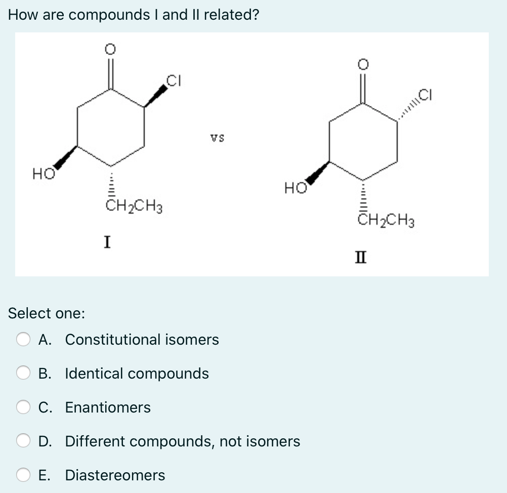How are compounds I and Il related?
CI
Vs
но
но
CH2CH3
CH2CH3
I
II
Select one:
A. Constitutional isomers
B. Identical compounds
C. Enantiomers
D. Different compounds, not isomers
E. Diastereomers
