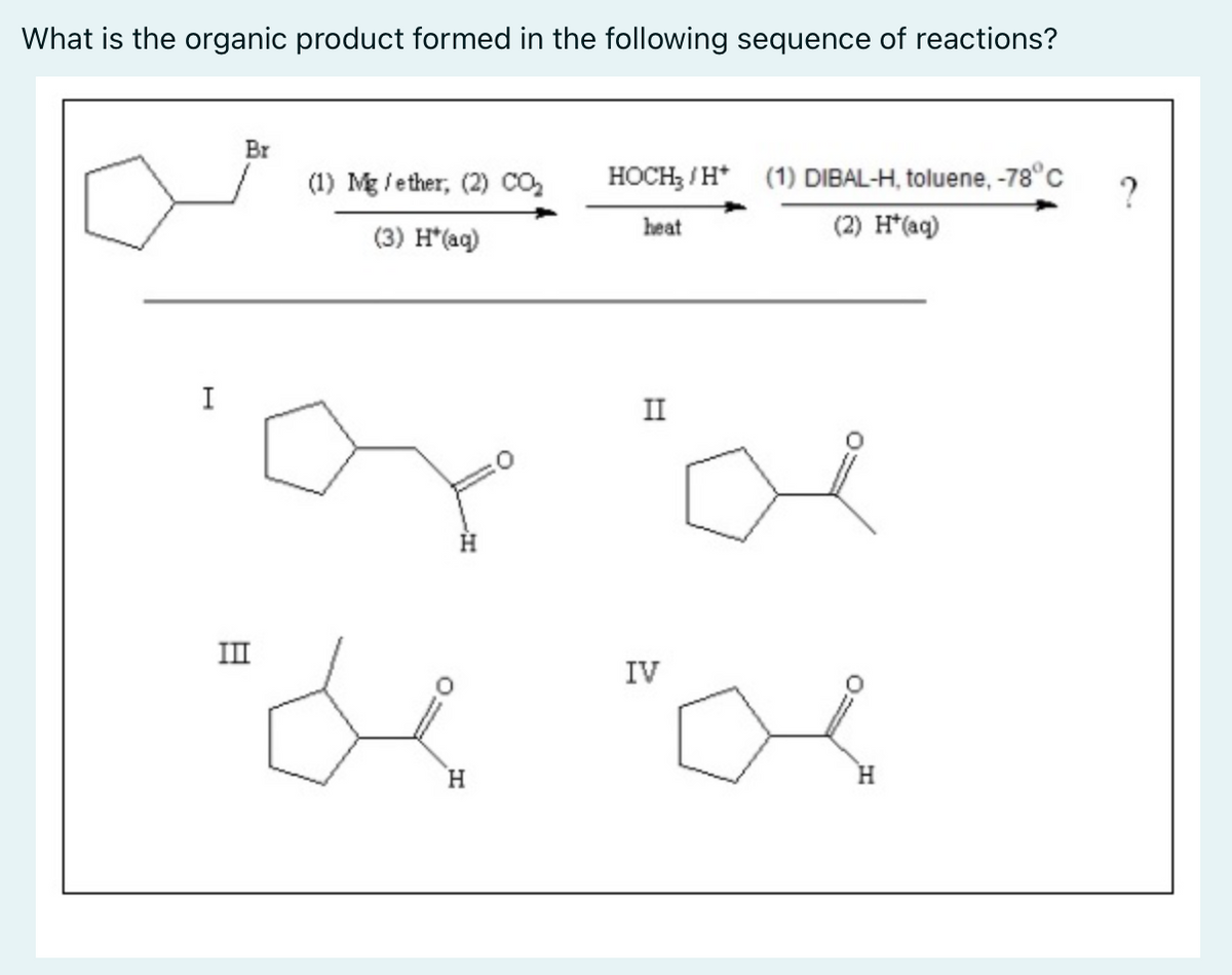 What is the organic product formed in the following sequence of reactions?
Br
(1) Mg/ether, (2) CO₂
HOCH₂/H* (1) DIBAL-H, toluene, -78°C
heat
(2) H*(aq)
(3) H*(aq)
II
H
III
IV
de "a
H
H
I
?