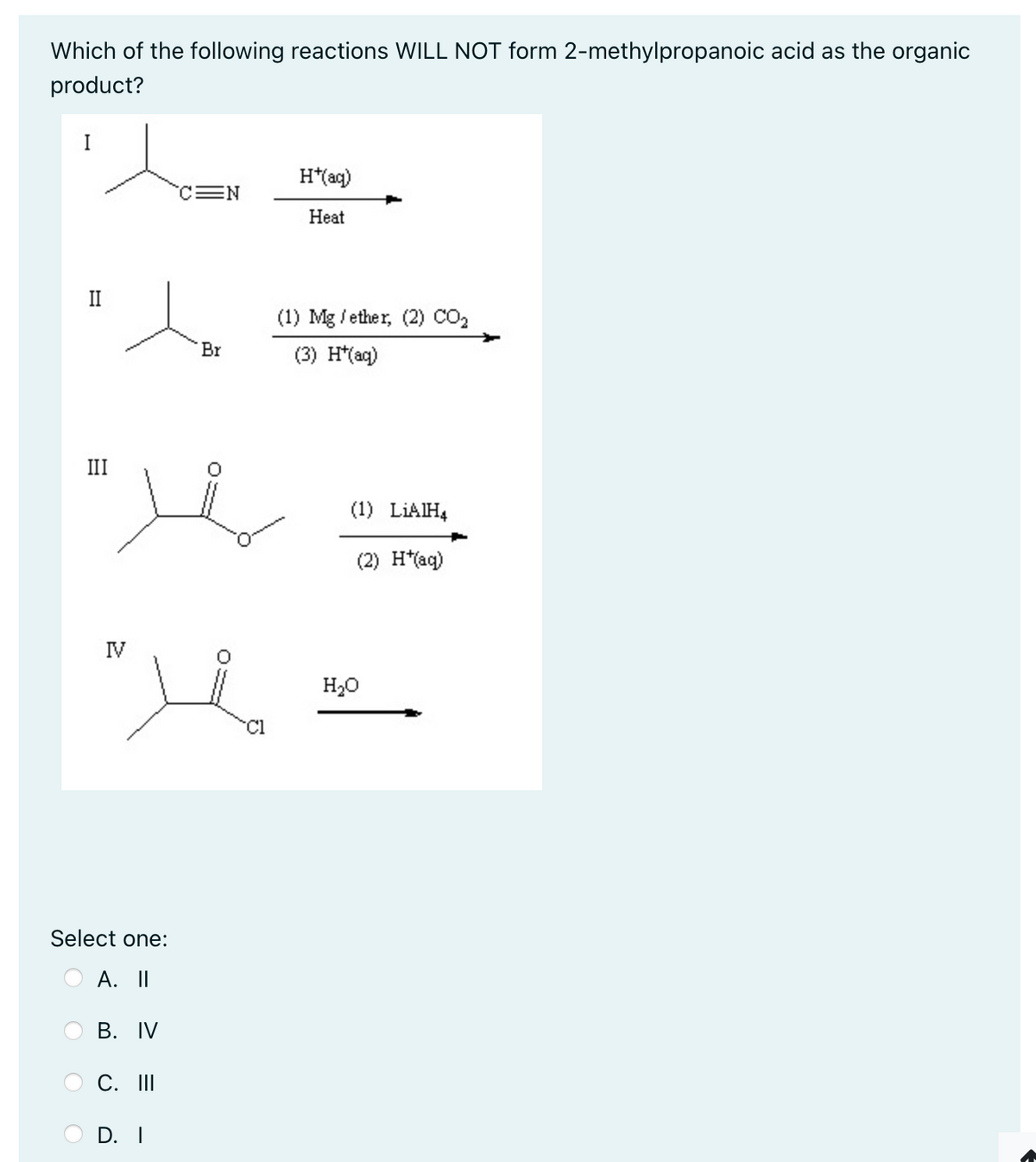Which of the following reactions WILL NOT form 2-methylpropanoic acid as the organic
product?
H*(aq)
EN
Heat
II
(1) Mg/ether, (2) CO₂
Br
(3) H*(aq)
III
(1) LIAIH4
(2) H*(aq)
IV
Select one:
A. II
B. IV
C. III
D. I
Cl
H₂O