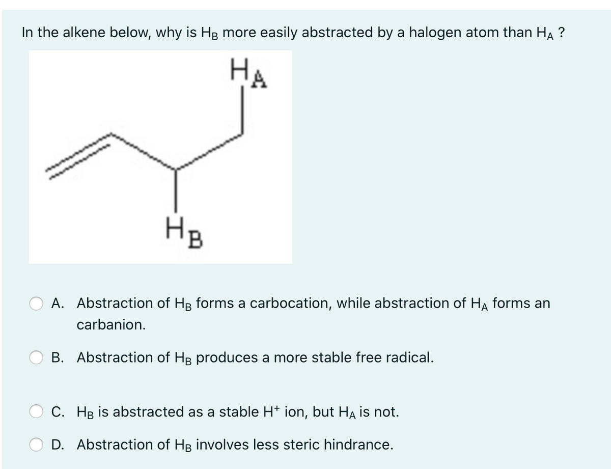 In the alkene below, why is HB more easily abstracted by a halogen atom than HẠ ?
НА
HB
A. Abstraction of Hg forms a carbocation, while abstraction of HA forms an
carbanion.
B. Abstraction of HB produces a more stable free radical.
C. HB is abstracted as a stable H* ion, but HA is not.
D. Abstraction of HB involves less steric hindrance.
