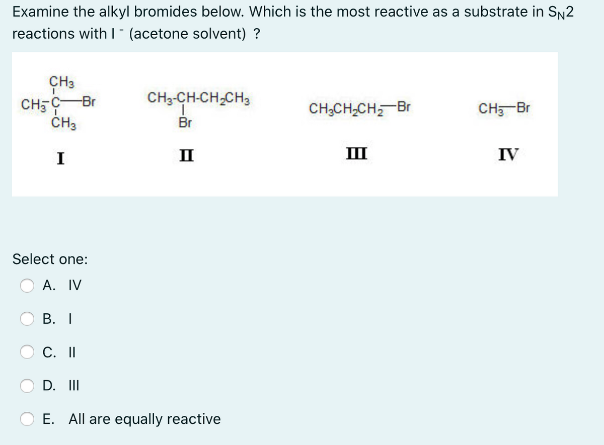 Examine the alkyl bromides below. Which is the most reactive as a substrate in SN2
reactions withl" (acetone solvent) ?
ÇH3
CH5 CBr
ČH3
CH3-CH-CH,CH3
CH;CH-CH, Br
CH, Br
Br
I
II
II
IV
Select one:
А. IV
В. I
C. I
D. II
E. All are equally reactive
