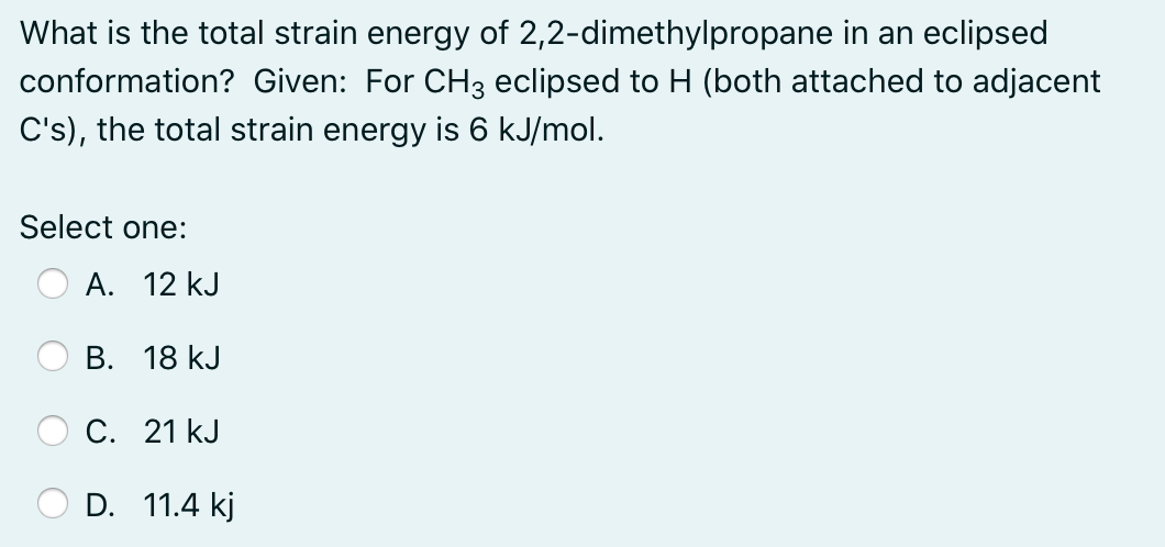 What is the total strain energy of 2,2-dimethylpropane in an eclipsed
conformation? Given: For CH3 eclipsed to H (both attached to adjacent
C's), the total strain energy is 6 kJ/mol.
Select one:
A. 12 kJ
В. 18 kJ
С. 21 kJ
D. 11.4 kj

