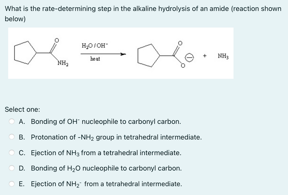 What is the rate-determining step in the alkaline hydrolysis of an amide (reaction shown
below)
H₂O/OH-
+
NH3
he at
NH₂
Select one:
A. Bonding of OH- nucleophile to carbonyl carbon.
B. Protonation of -NH₂ group in tetrahedral intermediate.
C. Ejection of NH3 from a tetrahedral intermediate.
D. Bonding of H₂O nucleophile to carbonyl carbon.
E. Ejection of NH₂¯ from a tetrahedral intermediate.