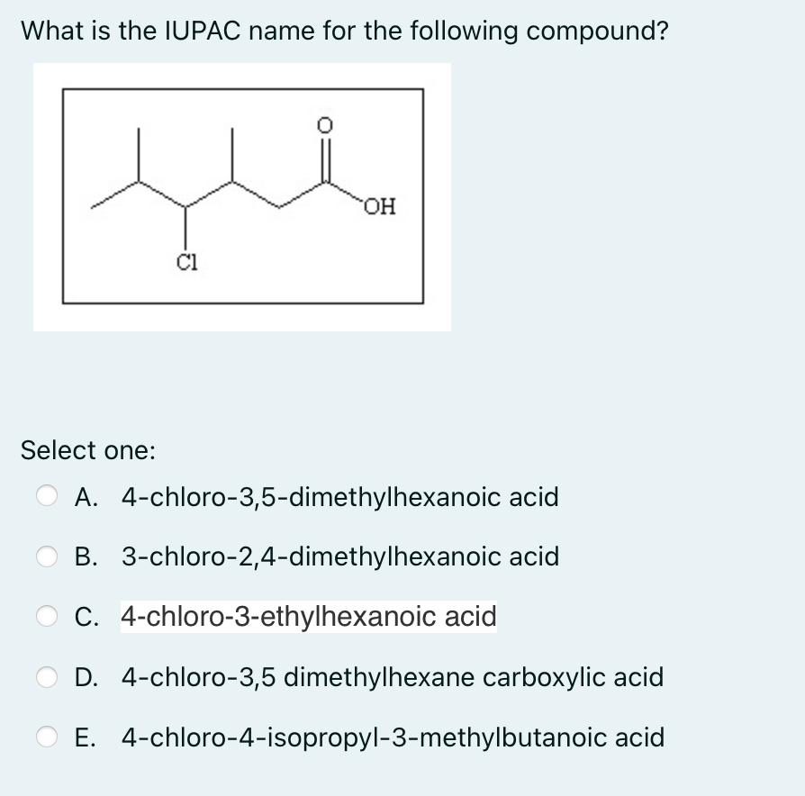 What is the IUPAC name for the following compound?
OH
Cl
Select one:
A.
4-chloro-3,5-dimethylhexanoic acid
B. 3-chloro-2,4-dimethylhexanoic acid
C. 4-chloro-3-ethylhexanoic acid
D. 4-chloro-3,5 dimethylhexane carboxylic acid
E. 4-chloro-4-isopropyl-3-methylbutanoic acid