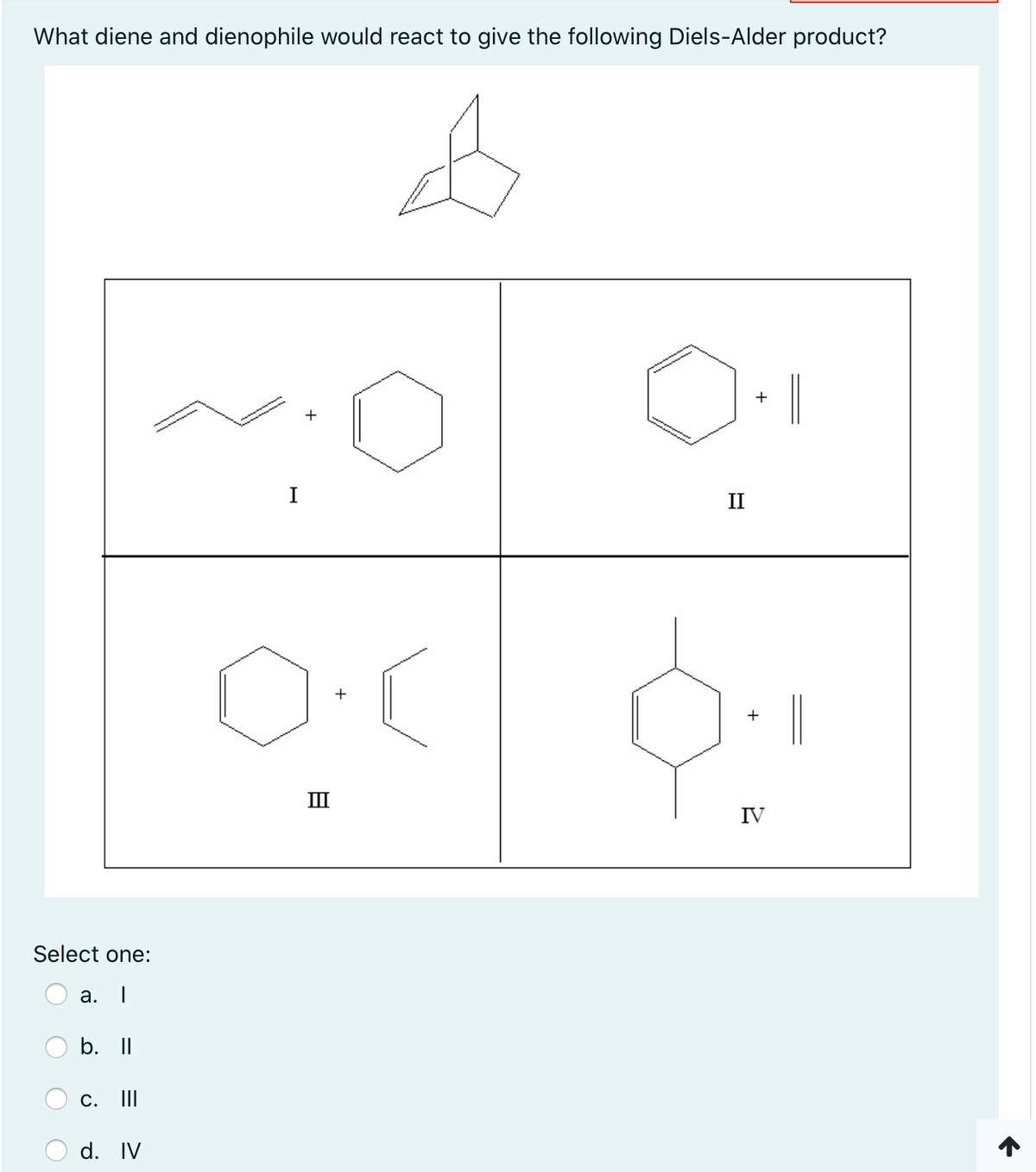 What diene and dienophile would react to give the following Diels-Alder product?
+
I
II
|
II
IV
Select one:
а.
b. II
c. II
d. IV
