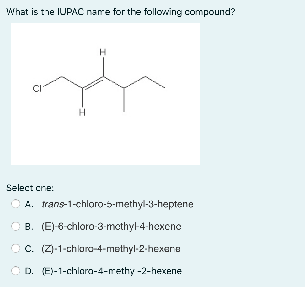 What is the IUPAC name for the following compound?
H
H
Select one:
A. trans-1-chloro-5-methyl-3-heptene
B. (E)-6-chloro-3-methyl-4-hexene
C. (Z)-1-chloro-4-methyl-2-hexene
D. (E)-1-chloro-4-methyl-2-hexene
