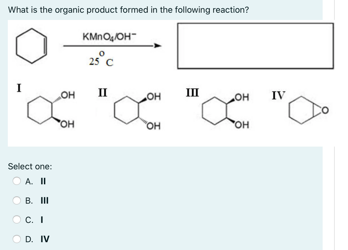 What is the organic product formed in the following reaction?
KMNO4/OH-
25° C
I
II
HO
III
HO
IV
OH
OH
Select one:
А. II
В. I
С. I
D. IV
