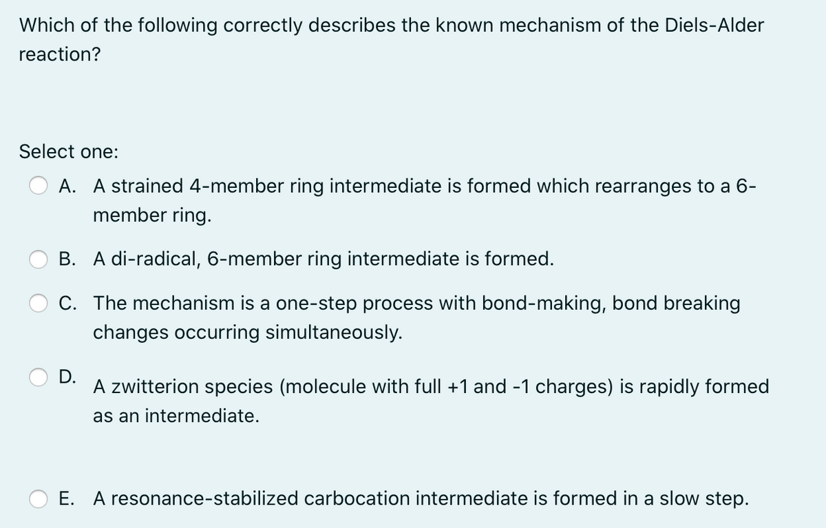 Which of the following correctly describes the known mechanism of the Diels-Alder
reaction?
Select one:
A. A strained 4-member ring intermediate is formed which rearranges to a 6-
member ring.
B. A di-radical, 6-member ring intermediate is formed.
C. The mechanism is a one-step process with bond-making, bond breaking
changes occurring simultaneously.
D.
A zwitterion species (molecule with full +1 and -1 charges) is rapidly formed
as an intermediate.
E. A resonance-stabilized carbocation intermediate is formed in a slow step.
