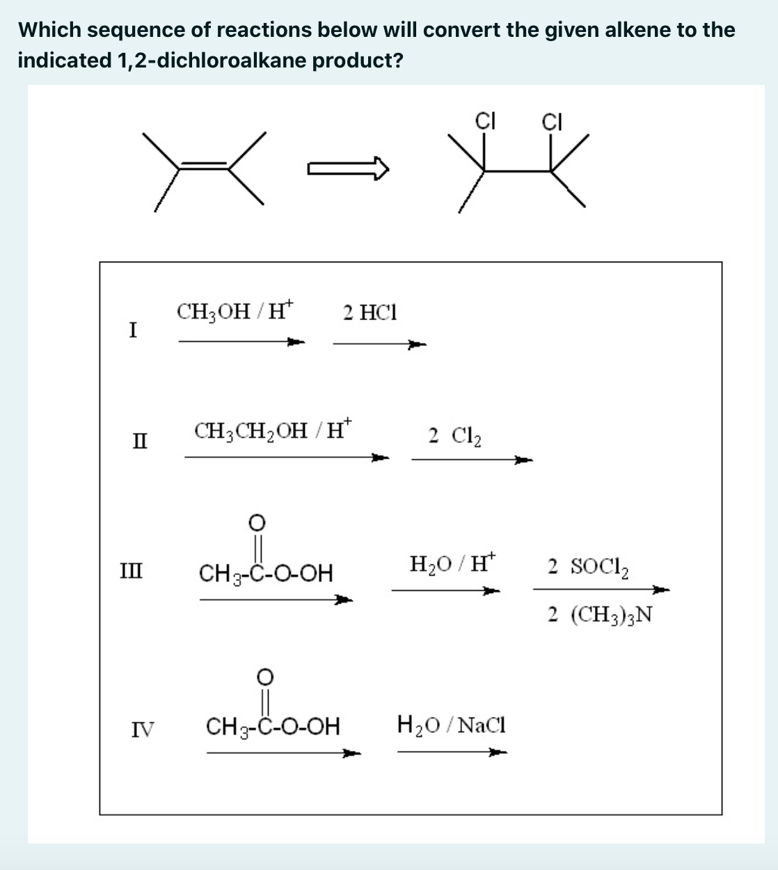 Which sequence of reactions below will convert the given alkene to the
indicated 1,2-dichloroalkane product?
CI
CI
CH3OH / H*
I
2 НCI
CH3CH2OH / H*
2 Cl2
II
CH3-C-O-OH
H20 / H*
2 SOCI,
II
2 (CH3);N
IV
CH3-C-O-OH
H20 /NaCl
