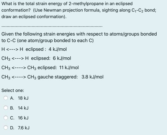 What is the total strain energy of 2-methylpropane in an eclipsed
conformation? (Use Newman projection formula, sighting along C,-C2 bond;
draw an eclipsed conformation).
Given the following strain energies with respect to atoms/groups bonded
to C-C (one atom/group bonded to each C)
H<---> H eclipsed : 4 kJ/mol
CH3 <---> H eclipsed: 6 kJ/mol
CH3 <----> CH3 eclipsed: 11 kJ/mol
CH3 <----> CH3 gauche staggered: 3.8 kJ/mol
Select one:
A. 18 kJ
B. 14 kJ
C. 16 kJ
D. 7.6 kJ
