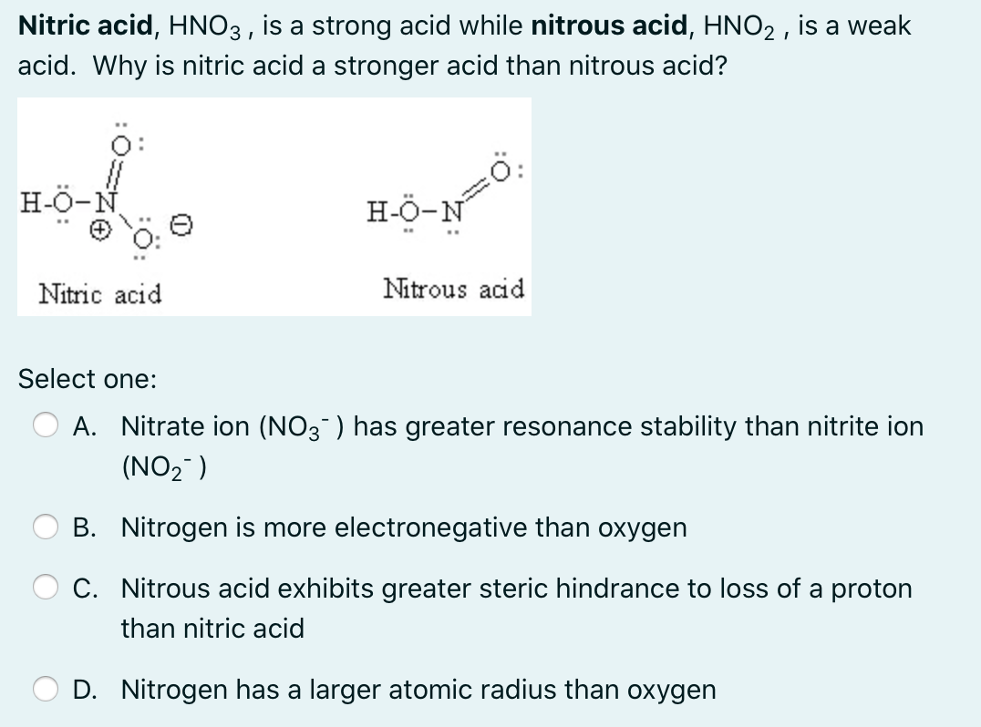 Nitric acid, HNO3 , is a strong acid while nitrous acid, HNO2 , is a weak
acid. Why is nitric acid a stronger acid than nitrous acid?
H-Ö-N
H-Ö-N
Nitric acid
Nitrous acid
Select one:
A. Nitrate ion (NO3 ) has greater resonance stability than nitrite ion
(NO2 )
B. Nitrogen is more electronegative than oxygen
C. Nitrous acid exhibits greater steric hindrance to loss of a proton
than nitric acid
D. Nitrogen has a larger atomic radius than oxygen
