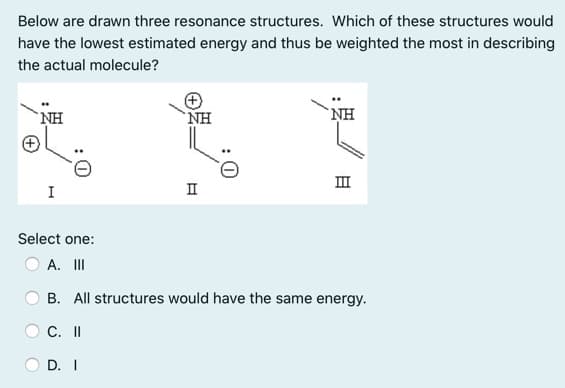 Below are drawn three resonance structures. Which of these structures would
have the lowest estimated energy and thus be weighted the most in describing
the actual molecule?
NH
`NH
NH
II
I
II
Select one:
A. II
B. All structures would have the same energy.
C. I
D. I
