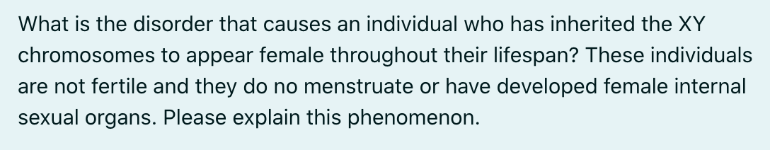 What is the disorder that causes an individual who has inherited the XY
chromosomes to appear female throughout their lifespan? These individuals
are not fertile and they do no menstruate or have developed female internal
sexual organs. Please explain this phenomenon.
